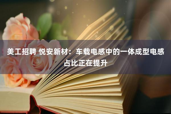 美工招聘 悦安新材：车载电感中的一体成型电感占比正在提升