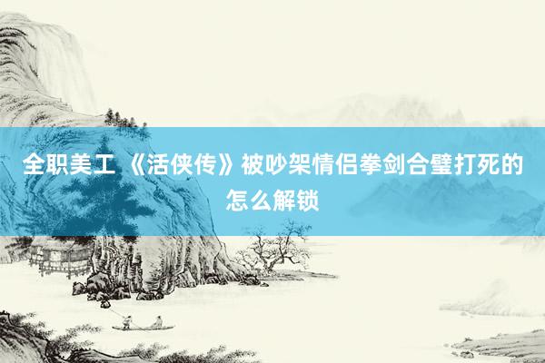 全职美工 《活侠传》被吵架情侣拳剑合璧打死的怎么解锁