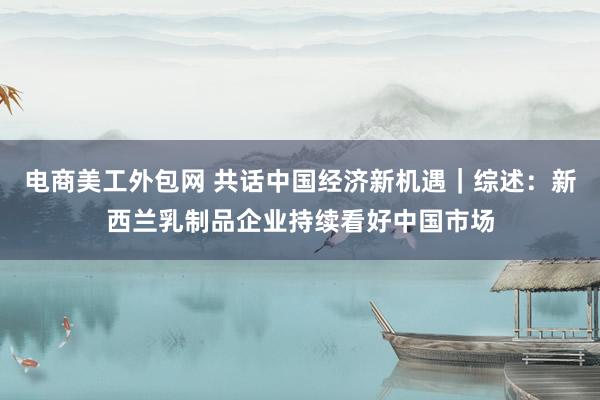 电商美工外包网 共话中国经济新机遇｜综述：新西兰乳制品企业持续看好中国市场