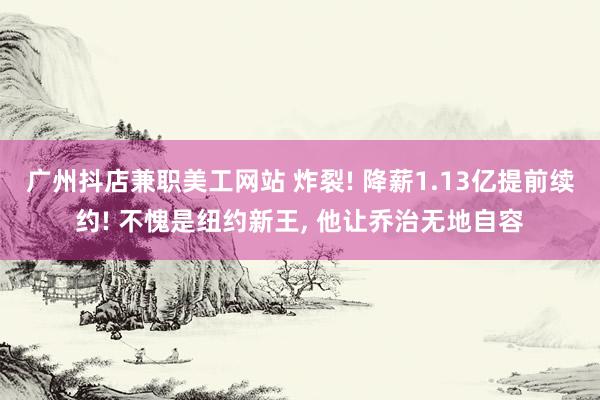 广州抖店兼职美工网站 炸裂! 降薪1.13亿提前续约! 不愧是纽约新王, 他让乔治无地自容