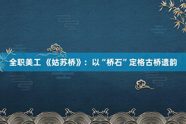 全职美工 《姑苏桥》：以“桥石”定格古桥遗韵