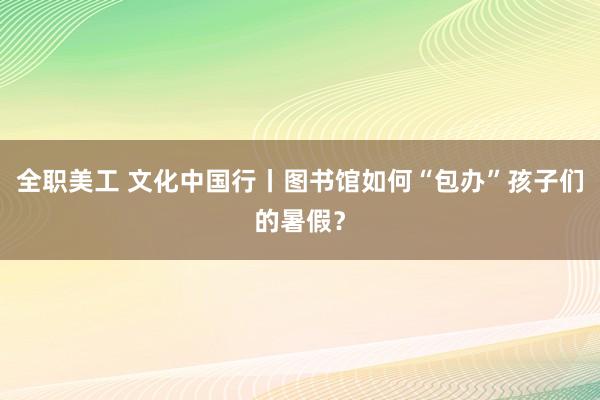 全职美工 文化中国行丨图书馆如何“包办”孩子们的暑假？