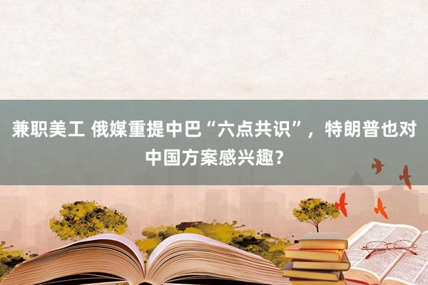 兼职美工 俄媒重提中巴“六点共识”，特朗普也对中国方案感兴趣？