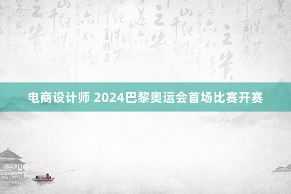 电商设计师 2024巴黎奥运会首场比赛开赛