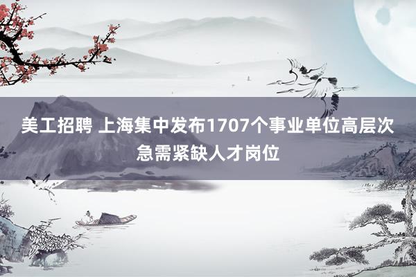 美工招聘 上海集中发布1707个事业单位高层次急需紧缺人才岗位