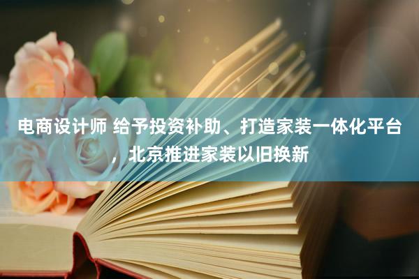 电商设计师 给予投资补助、打造家装一体化平台，北京推进家装以旧换新