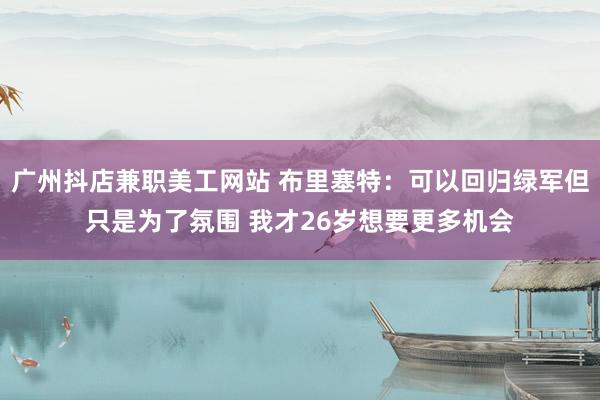 广州抖店兼职美工网站 布里塞特：可以回归绿军但只是为了氛围 我才26岁想要更多机会