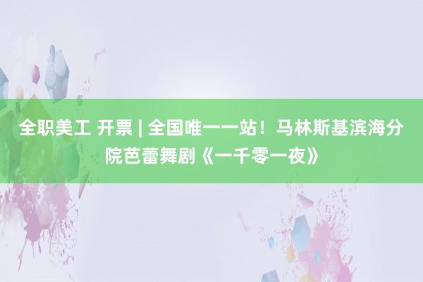 全职美工 开票 | 全国唯一一站！马林斯基滨海分院芭蕾舞剧《一千零一夜》