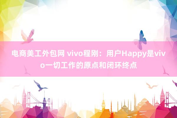 电商美工外包网 vivo程刚：用户Happy是vivo一切工作的原点和闭环终点