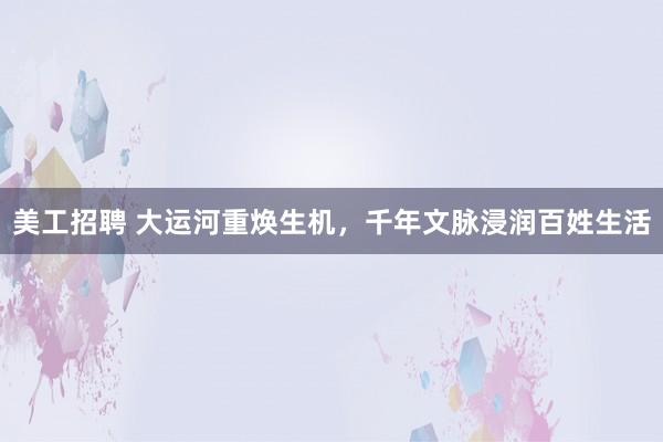 美工招聘 大运河重焕生机，千年文脉浸润百姓生活