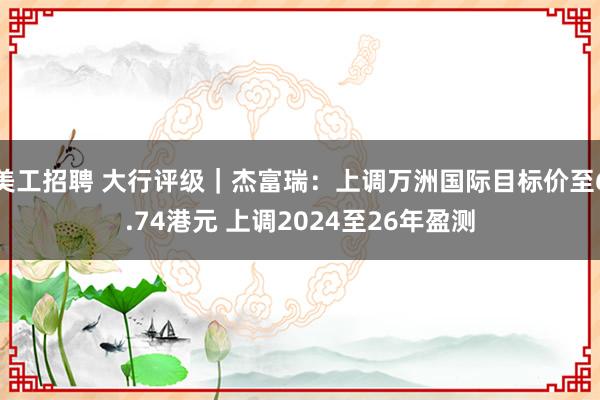 美工招聘 大行评级｜杰富瑞：上调万洲国际目标价至6.74港元 上调2024至26年盈测