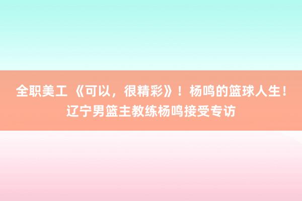 全职美工 《可以，很精彩》！杨鸣的篮球人生！辽宁男篮主教练杨鸣接受专访