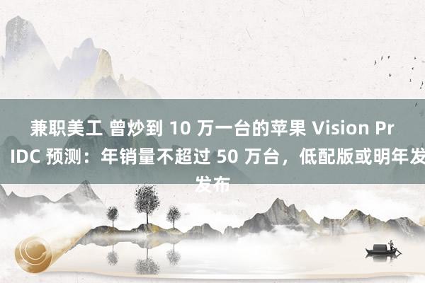 兼职美工 曾炒到 10 万一台的苹果 Vision Pro，IDC 预测：年销量不超过 50 万台，低配版或明年发布