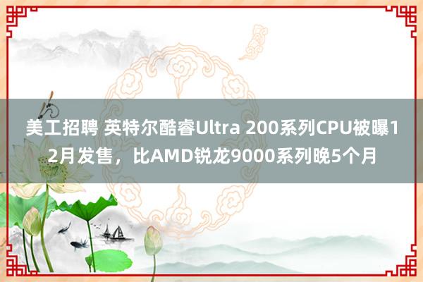 美工招聘 英特尔酷睿Ultra 200系列CPU被曝12月发售，比AMD锐龙9000系列晚5个月