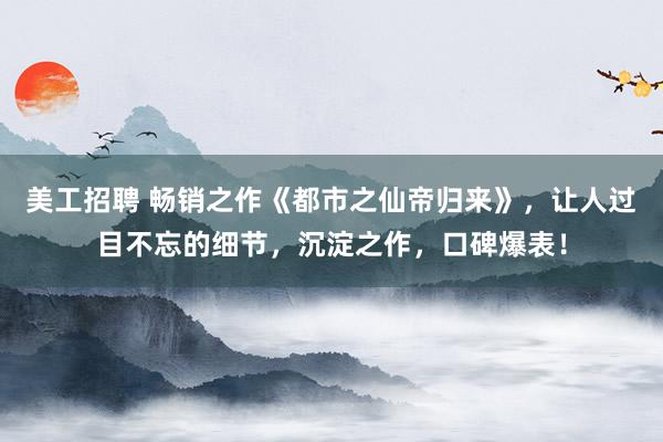 美工招聘 畅销之作《都市之仙帝归来》，让人过目不忘的细节，沉淀之作，口碑爆表！