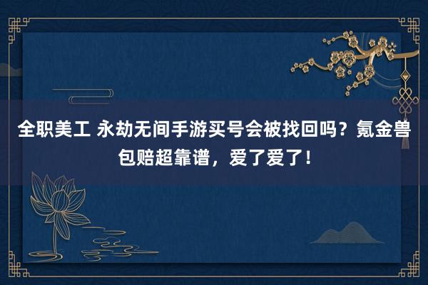 全职美工 永劫无间手游买号会被找回吗？氪金兽包赔超靠谱，爱了爱了！