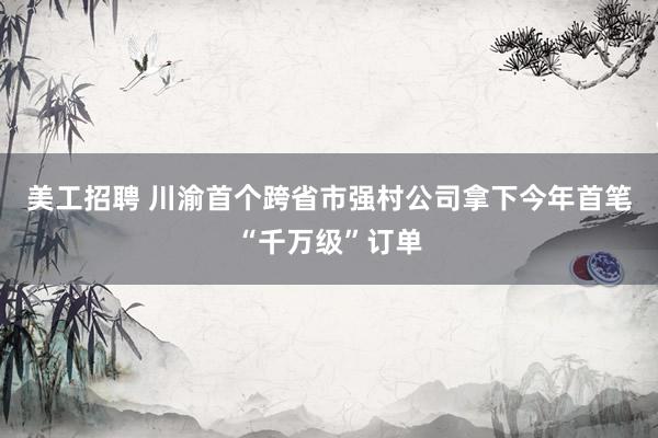 美工招聘 川渝首个跨省市强村公司拿下今年首笔“千万级”订单